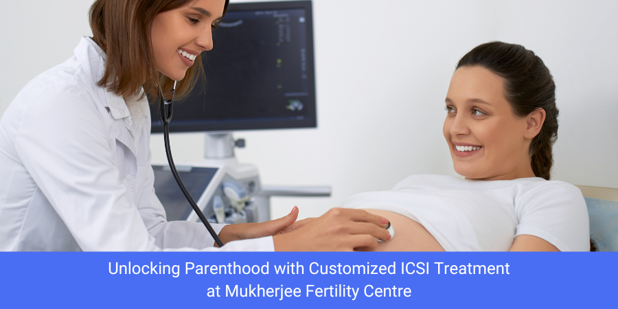 Unlocking Parenthood with Customized ICSI Treatment at Mukherjee Fertility Centre